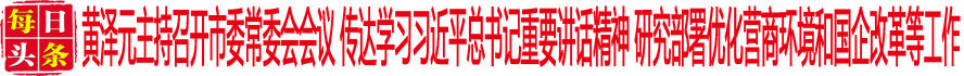 黃澤元主持召開市委常委會會議 傳達學習習近平總書記重要講話精神 研究部署優(yōu)化營商環(huán)境和國企改革等工作